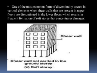 • One of the most common form of discontinuity occurs in
vertical elements when shear walls that are present in upper
floors are discontinued in the lower floors which results in
frequent formation of soft storey that concentrates damages.
 