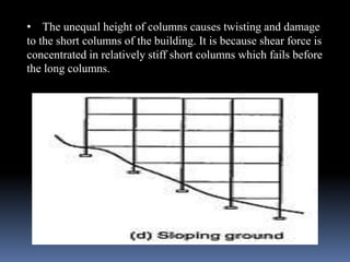 • The unequal height of columns causes twisting and damage
to the short columns of the building. It is because shear force is
concentrated in relatively stiff short columns which fails before
the long columns.
 