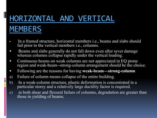 HORIZONTAL AND VERTICAL
MEMBERS
 In a framed structure, horizontal members i.e., beams and slabs should
fail prior to the vertical members i.e., columns.
 Beams and slabs generally do not fall down even after sever damage
whereas columns collapse rapidly under the vertical loading.
 Continuous beams on weak columns are not appreciated in EQ prone
region and weak-beam--strong-column arrangement should be the choice.
 Following are the reasons for having weak-beam—strong-column
a) Failure of column means collapse of the entire building.
b) In a weak-column structure, plastic deformation is concentrated in a
particular storey and a relatively large ductility factor is required.
c) in both shear and flexural failure of columns, degradation are greater than
those in yielding of beams.
 