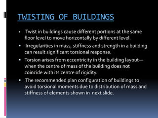 TWISTING OF BUILDINGS
 Twist in buildings cause different portions at the same
floor level to move horizontally by different level.
 Irregularities in mass, stiffness and strength in a building
can result significant torsional response.
 Torsion arises from eccentricity in the building layout—
when the centre of mass of the building does not
coincide with its centre of rigidity.
 The recommended plan configuration of buildings to
avoid torsional moments due to distribution of mass and
stiffness of elements shown in next slide.
 