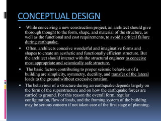 CONCEPTUAL DESIGN
 While conceiving a new construction project, an architect should give
thorough thought to the form, shape, and material of the structure, as
well as the functional and cost requirements, to avoid a critical failure
during earthquake.
 Often, architects conceive wonderful and imaginative forms and
shapes to create an aesthetic and functionally efficient structure. But
the architect should interact with the structural engineer to conceive
most appropriate and seismically safe structure.
 The basic factors contributing to proper seismic behaviour of a
building are simplicity, symmetry, ductility, and transfer of the lateral
loads to the ground without excessive rotation.
 The behaviour of a structure during an earthquake depends largely on
the form of the superstructure and on how the earthquake forces are
carried to ground. For this reason the overall form, regular
configuration, flow of loads, and the framing system of the building
may be serious concern if not taken care of the first stage of planning.
 