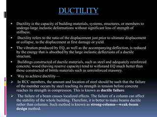 DUCTILITY
 Ductility is the capacity of building materials, systems, structures, or members to
undergo large inelastic deformations without significant loss of strength of
stiffness.
 Ductility refers to the ratio of the displacement just prior to ultimate displacement
or collapse, to the displacement at first damage or yield.
 The vibration produced by EQ, as well as the accompanying deflection, is reduced
by the energy that is absorbed by the large inelastic deflections of a ductile
structure.
 Buildings constructed of ductile materials, such as steel and adequately reinforced
concrete, wood (having reserve capacity) tend to withstand EQ much better than
those constructed of brittle materials such as unreinforced masonry.
 Way to achieve ductility—
 In RCC members, the amount and location of steel should be such that the failure
of the member occurs by steel reaching its strength in tension before concrete
reaches its strength in compression. This is known as ductile failure.
 The failure of a beam causes localized effects. The failure of a column can affect
the stability of the whole building. Therefore, it is better to make beams ductile
rather than columns. Such method is known as strong-column—weak-beam
design method.
 