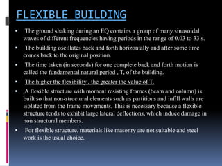 FLEXIBLE BUILDING
 The ground shaking during an EQ contains a group of many sinusoidal
waves of different frequencies having periods in the range of 0.03 to 33 s.
 The building oscillates back and forth horizontally and after some time
comes back to the original position.
 The time taken (in seconds) for one complete back and forth motion is
called the fundamental natural period , T, of the building.
 The higher the flexibility , the greater the value of T.
 A flexible structure with moment resisting frames (beam and column) is
built so that non-structural elements such as partitions and infill walls are
isolated from the frame movements. This is necessary because a flexible
structure tends to exhibit large lateral deflections, which induce damage in
non structural members.
 For flexible structure, materials like masonry are not suitable and steel
work is the usual choice.
 