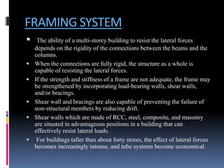 FRAMING SYSTEM
 The ability of a multi-storey building to resist the lateral forces
depends on the rigidity of the connections between the beams and the
columns.
 When the connections are fully rigid, the structure as a whole is
capable of resisting the lateral forces.
 If the strength and stiffness of a frame are not adequate, the frame may
be strengthened by incorporating load-bearing walls, shear walls,
and/or bracings.
 Shear wall and bracings are also capable of preventing the failure of
non-structural members by reducing drift.
 Shear walls which are made of RCC, steel, composite, and masonry
are situated in advantageous positions in a building that can
effectively resist lateral loads.
 For buildings taller than about forty stores, the effect of lateral forces
becomes increasingly intense, and tube systems become economical.
 