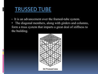 TRUSSED TUBE
• It is an advancement over the framed-tube system.
• The diagonal members, along with girders and columns,
form a truss system that imparts a great deal of stiffness to
the building.
 