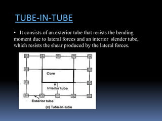 TUBE-IN-TUBE
• It consists of an exterior tube that resists the bending
moment due to lateral forces and an interior slender tube,
which resists the shear produced by the lateral forces.
 