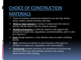 CHOICE OF CONSTRUCTION
MATERIALS
 Some of common construction materials in use are clay, bricks,
stones, timber, cement-concrete, and steel.
 Brick or stone masonry is strong in compression but weak in
tension, and the same is true for cement-concrete.
 Reinforced masonry is relatively superior with regard to the
strength-to-weight ratio, degradation, and deformability, and it is also
less expansive.
 Steel, though expansive, is the ultimate choice to make a building
ductile.
 RCC structures are inferior to steel structures with respect to
strength-to-weight ratio, degradation, and deformability.
 Prestreesed concrete structures, the introduction of prestressing
adversely affects the deformability and hence the seismic
characteristics of the building.
 