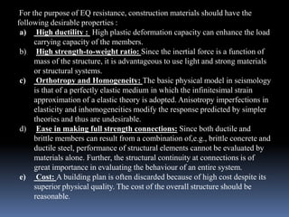 For the purpose of EQ resistance, construction materials should have the
following desirable properties :
a) High ductility : High plastic deformation capacity can enhance the load
carrying capacity of the members.
b) High strength-to-weight ratio: Since the inertial force is a function of
mass of the structure, it is advantageous to use light and strong materials
or structural systems.
c) Orthotropy and Homogeneity: The basic physical model in seismology
is that of a perfectly elastic medium in which the infinitesimal strain
approximation of a elastic theory is adopted. Anisotropy imperfections in
elasticity and inhomogeneities modify the response predicted by simpler
theories and thus are undesirable.
d) Ease in making full strength connections: Since both ductile and
brittle members can result from a combination of,e.g., brittle concrete and
ductile steel, performance of structural elements cannot be evaluated by
materials alone. Further, the structural continuity at connections is of
great importance in evaluating the behaviour of an entire system.
e) Cost: A building plan is often discarded because of high cost despite its
superior physical quality. The cost of the overall structure should be
reasonable.
 