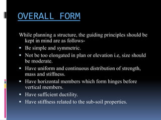 OVERALL FORM
While planning a structure, the guiding principles should be
kept in mind are as follows-
 Be simple and symmetric.
 Not be too elongated in plan or elevation i.e, size should
be moderate.
 Have uniform and continuous distribution of strength,
mass and stiffness.
 Have horizontal members which form hinges before
vertical members.
 Have sufficient ductility.
 Have stiffness related to the sub-soil properties.
 