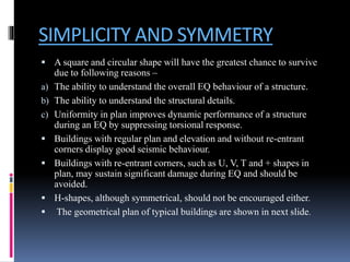 SIMPLICITY AND SYMMETRY
 A square and circular shape will have the greatest chance to survive
due to following reasons –
a) The ability to understand the overall EQ behaviour of a structure.
b) The ability to understand the structural details.
c) Uniformity in plan improves dynamic performance of a structure
during an EQ by suppressing torsional response.
 Buildings with regular plan and elevation and without re-entrant
corners display good seismic behaviour.
 Buildings with re-entrant corners, such as U, V, T and + shapes in
plan, may sustain significant damage during EQ and should be
avoided.
 H-shapes, although symmetrical, should not be encouraged either.
 The geometrical plan of typical buildings are shown in next slide.
 