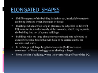 ELONGATED SHAPES
 If different parts of the building is shaken out, incalculable stresses
are being imposed which increases with size.
 Buildings which are too long in plan may be subjected to different
EQ movements simultaneously at the two ends, which may separate
the building into no. of square buildings.
 Buildings with too large plan area (warehouses) may subjected to
excessive seismic forces that will have to be carried out by the
columns and walls.
 In buildings with large height-to-base ratio (λ=4) horizontal
movement of floors during ground shaking is large.
 More slender a building, worse the overturning effects of the EQ.
 