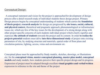 Conceptual Design:
A conceptual statement and vision for the project is approached for development of design
process after a detail research study of individual students thesis design project. Primary
Design process begins by conceptual understanding of students which carries the foundation
of thesis project, research analysis for design are progressed by site issues, social, cultural,
and physical context, theoretical and pragmatic approach, phenomenological or infrastructure
issues etc; which are few of the key issues for the development of a strong design along with
other project specific concerns of each students individual project which clearly signifies and
expresses the attitude of students towards the project and its content. In order to realize the
projects potential students must delve into three dimensional study of project onto existing
parameters of site, by studying structure and materials, spatial order of floor plans and
circulation patterns, lighting, access, vistas and environment etc.


Conceptual phase must be approached by Study models, sketches, drawings, or illustrations
etc; for the conceptual vision, master conceptual planning, master plan model, conceptual
models and study models; how students perceive their specific project design and its progress.
Expression of project must be adopted through excellent visual graphics and verbal/written
expression in reference to the site and theme of the project
 