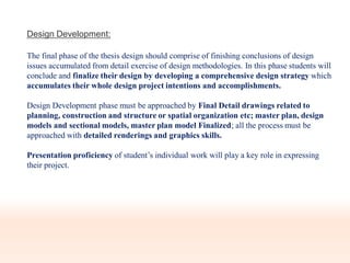 Design Development:
The final phase of the thesis design should comprise of finishing conclusions of design
issues accumulated from detail exercise of design methodologies. In this phase students will
conclude and finalize their design by developing a comprehensive design strategy which
accumulates their whole design project intentions and accomplishments.
Design Development phase must be approached by Final Detail drawings related to
planning, construction and structure or spatial organization etc; master plan, design
models and sectional models, master plan model Finalized; all the process must be
approached with detailed renderings and graphics skills.
Presentation proficiency of student’s individual work will play a key role in expressing
their project.
 