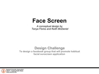 Face Screen A conceptual design by  Tanya Flores and Keith McDaniel Stanford University, Spring 2010 CS377v - Creating Health Habits habits.stanford.edu   Design Challenge To design a facebook group that will promote habitual facial sunscreen application.  