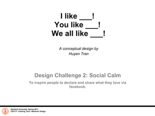 I like ___!
                                         You like ___!
                                         We all like ___!
                                           A conceptual design by
                                                Huyen Tran




                         Design Challenge 2: Social Calm
                   To inspire people to declare and share what they love via
                                           facebook.




Stanford University, Spring 2011
CS377T- Calming Tech / Behavior Design
 
