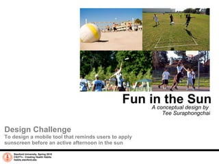 Fun in the Sun A conceptual design by  Tee Suraphongchai Stanford University, Spring 2010 CS377v - Creating Health Habits habits.stanford.edu   Design Challenge To design a mobile tool that reminds users to apply sunscreen before an active afternoon in the sun 