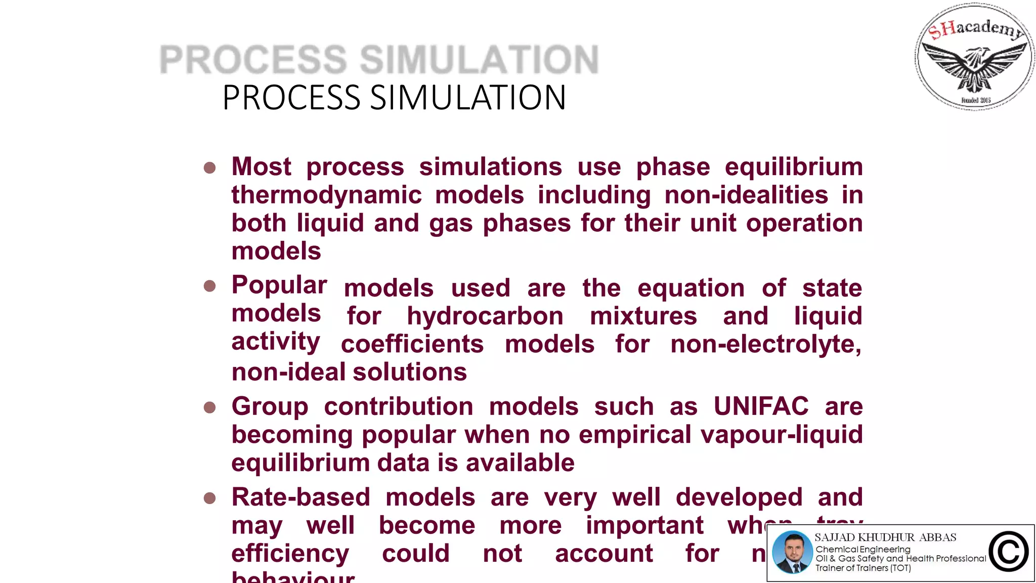  Most process simulations use phase equilibrium
thermodynamic models including non-idealities in
both liquid and gas phases for their unit operation
models
 Popular
models
activity
models used are the equation of state
for hydrocarbon mixtures and liquid
coefficients models for non-electrolyte,
non-ideal solutions
 Group contribution models such as UNIFAC are
becoming popular when no empirical vapour-liquid
equilibrium data is available
 Rate-based models are very well developed and
may well become more important when tray
efficiency could not account for non-ideal
PROCESS SIMULATION
 