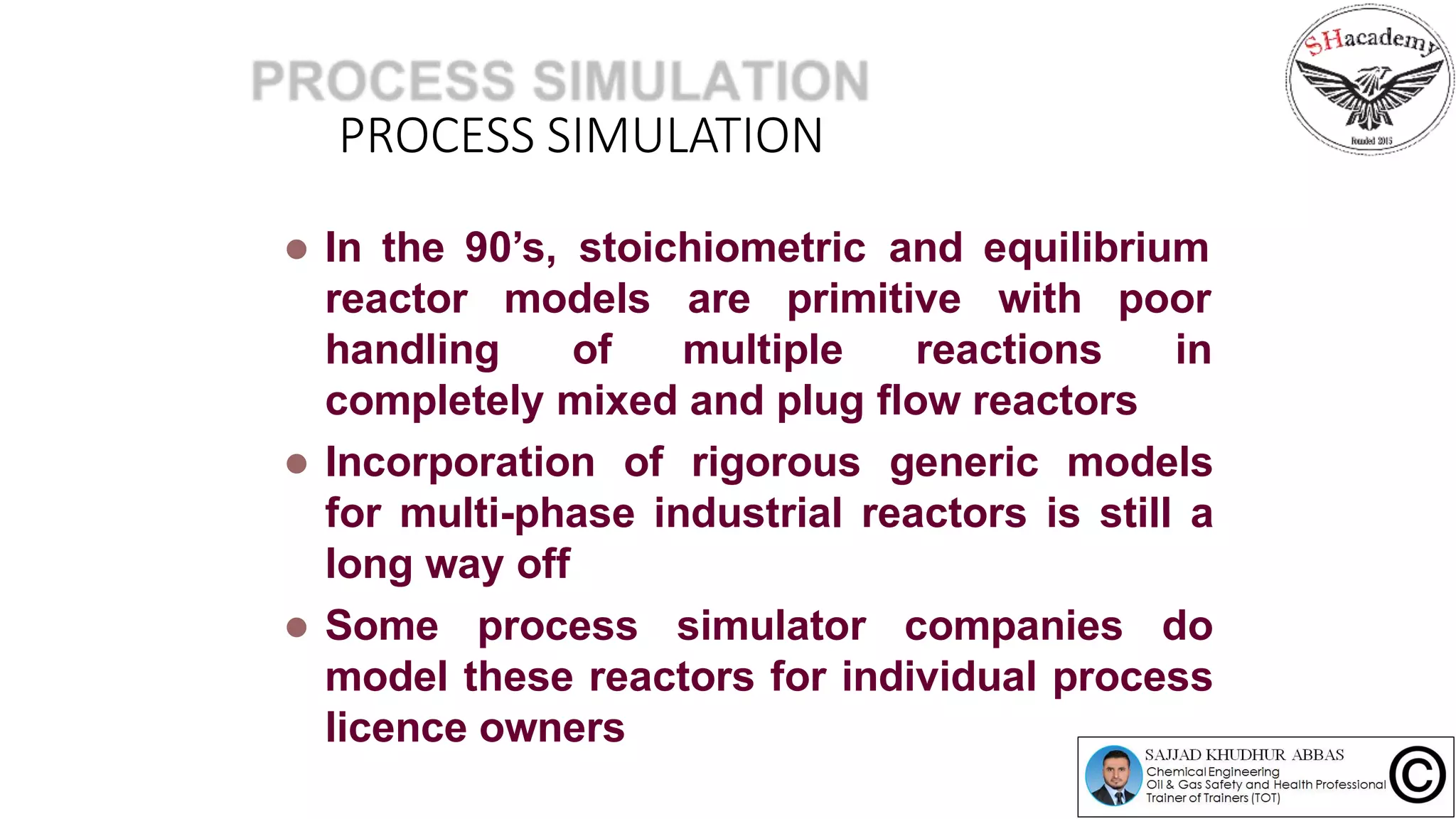 PROCESS SIMULATION
 In the 90’s, stoichiometric and equilibrium
reactor
handling
models are primitive with poor
of multiple reactions in
completely mixed and plug flow reactors
 Incorporation of rigorous generic models
for multi-phase industrial reactors is still a
long way off
 Some process simulator companies do
model these reactors for individual process
licence owners
 