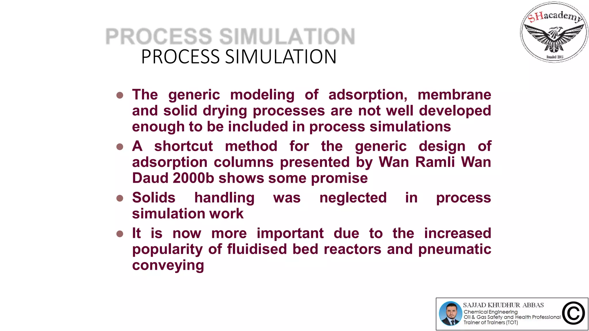 PROCESS SIMULATION
 The generic modeling of adsorption, membrane
and solid drying processes are not well developed
enough to be included in process simulations
 A shortcut method for the generic design of
adsorption columns presented by Wan Ramli Wan
Daud 2000b shows some promise
 Solids handling was neglected in process
simulation work
 It is now more important due to the increased
popularity of fluidised bed reactors and pneumatic
conveying
 