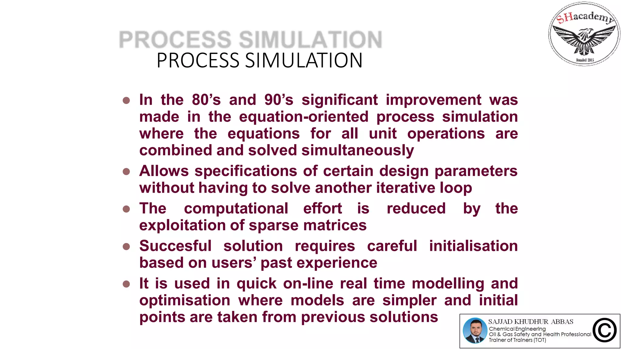 PROCESS SIMULATION
 In the 80’s and 90’s significant improvement was
made in the equation-oriented process simulation
where the equations for all unit operations are
combined and solved simultaneously
 Allows specifications of certain design parameters
without having to solve another iterative loop
 The computational effort is reduced by the
exploitation of sparse matrices
 Succesful solution requires careful initialisation
based on users’ past experience
 It is used in quick on-line real time modelling and
optimisation where models are simpler and initial
points are taken from previous solutions
 