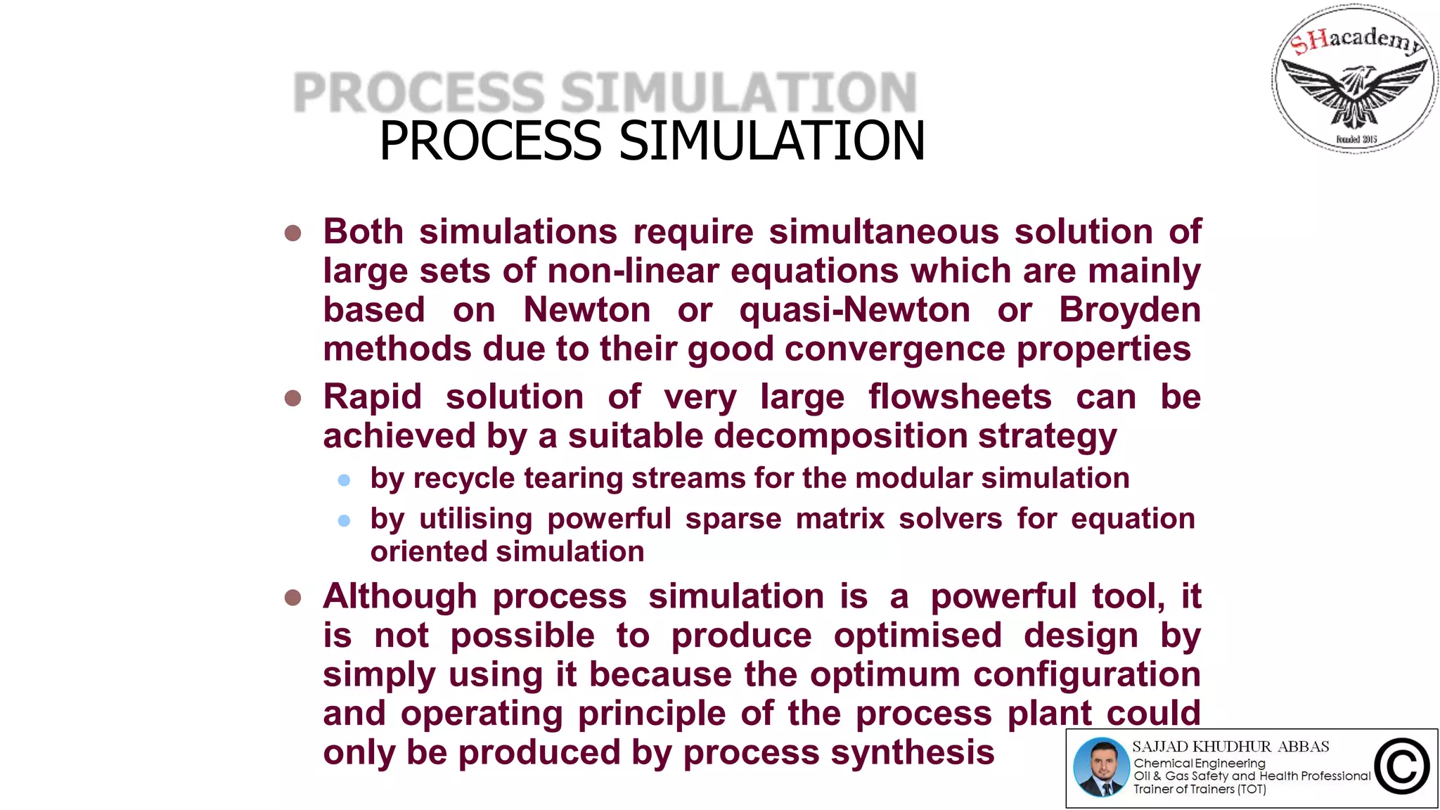 PROCESS SIMULATION
 Both simulations require simultaneous solution of
large sets of non-linear equations which are mainly
based on Newton or quasi-Newton or Broyden
methods due to their good convergence properties
 Rapid solution of very large flowsheets can be
achieved by a suitable decomposition strategy
 by recycle tearing streams for the modular simulation
 by utilising powerful sparse matrix solvers for equation
oriented simulation
 Although process simulation is a powerful tool, it
is not possible to produce optimised design by
simply using it because the optimum configuration
and operating principle of the process plant could
only be produced by process synthesis
 