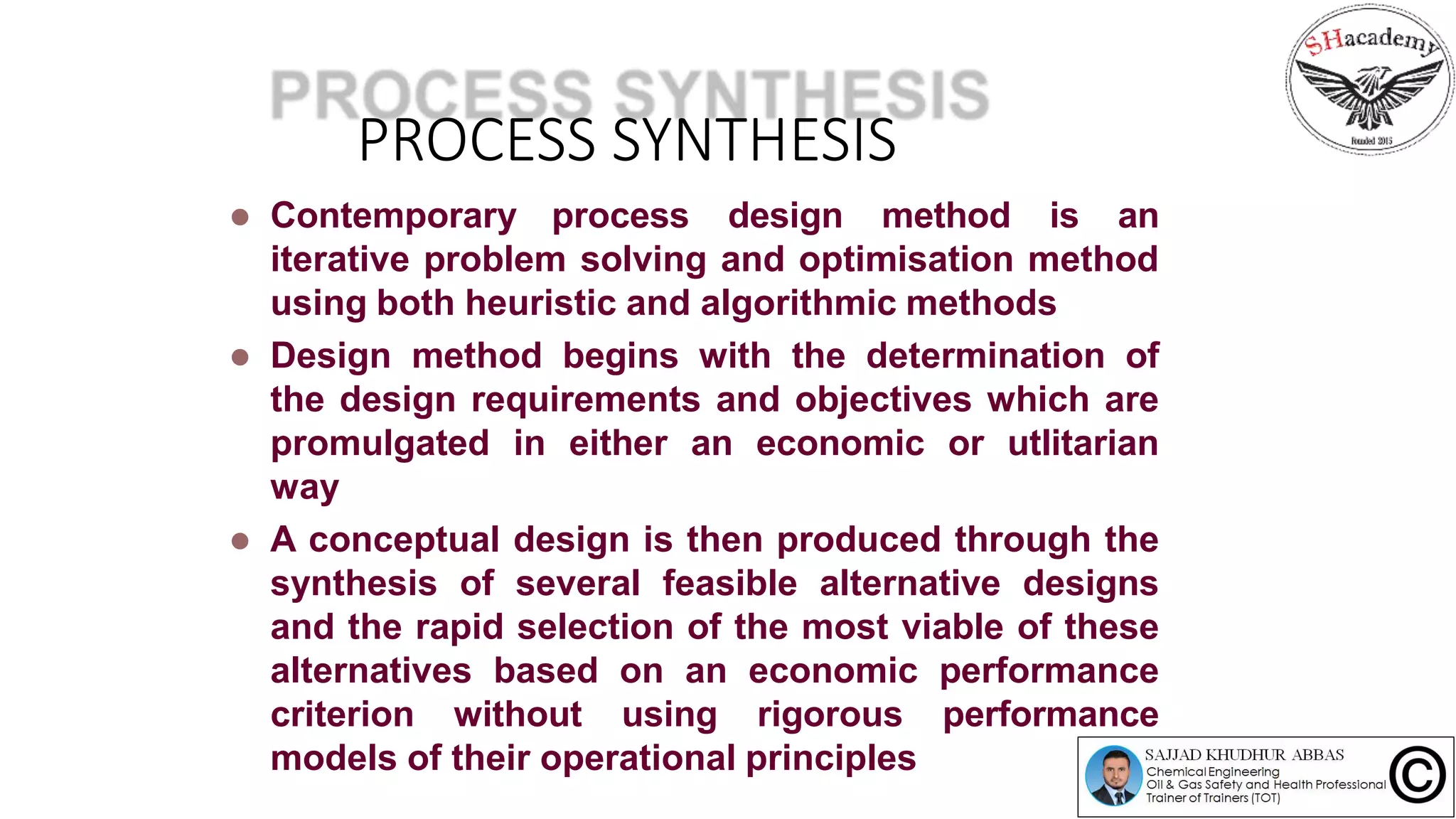PROCESS SYNTHESIS
 Contemporary process design method is an
iterative problem solving and optimisation method
using both heuristic and algorithmic methods
 Design method begins with the determination of
the design requirements and objectives which are
promulgated in either an economic or utlitarian
way
 A conceptual design is then produced through the
synthesis of several feasible alternative designs
and the rapid selection of the most viable of these
alternatives based on an economic performance
criterion without using rigorous performance
models of their operational principles
 