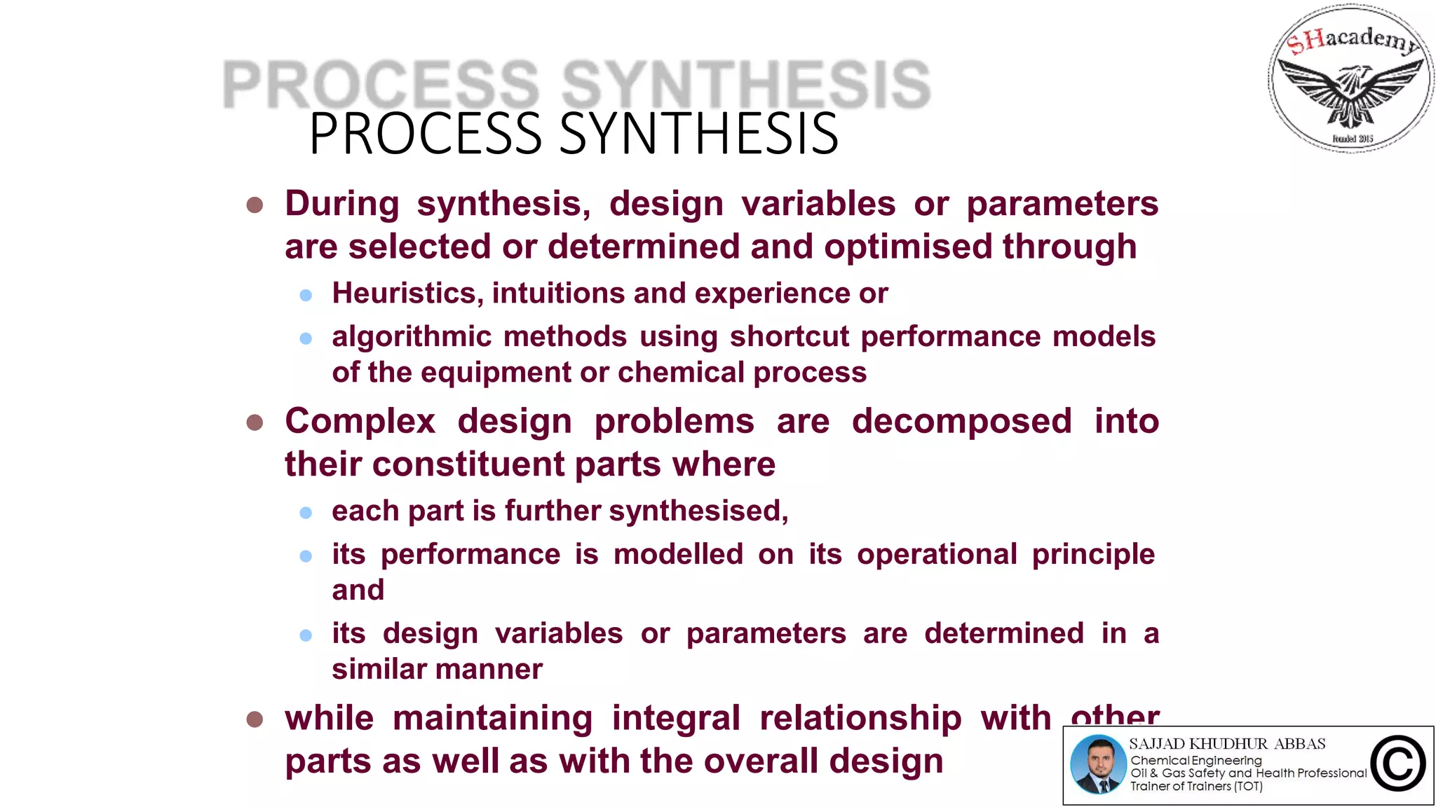 PROCESS SYNTHESIS
 During synthesis, design variables or parameters
are selected or determined and optimised through
 Heuristics, intuitions and experience or
 algorithmic methods using shortcut performance models
of the equipment or chemical process
 Complex design problems are decomposed into
their constituent parts where
 each part is further synthesised,
 its performance is modelled on its operational principle
and
 its design variables or parameters are determined in a
similar manner
 while maintaining integral relationship with other
parts as well as with the overall design
 