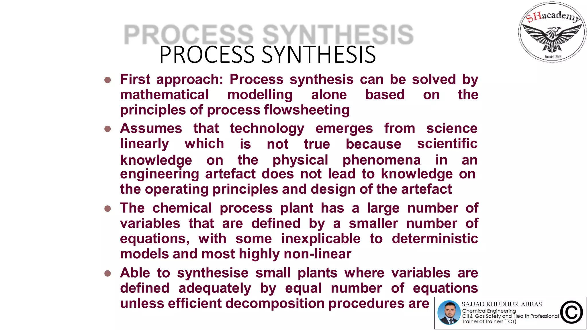 PROCESS SYNTHESIS
 First approach: Process synthesis can be solved by
mathematical modelling alone based on the
principles of process flowsheeting
 Assumes
linearly
that technology emerges from
which
science
scientificis not true because
the physical phenomena in anknowledge on
engineering artefact does not lead to knowledge on
the operating principles and design of the artefact
 The chemical process plant has a large number of
variables that are defined by a smaller number of
equations, with some inexplicable to deterministic
models and most highly non-linear
 Able to synthesise small plants where variables are
defined adequately by equal number of equations
unless efficient decomposition procedures are used
 