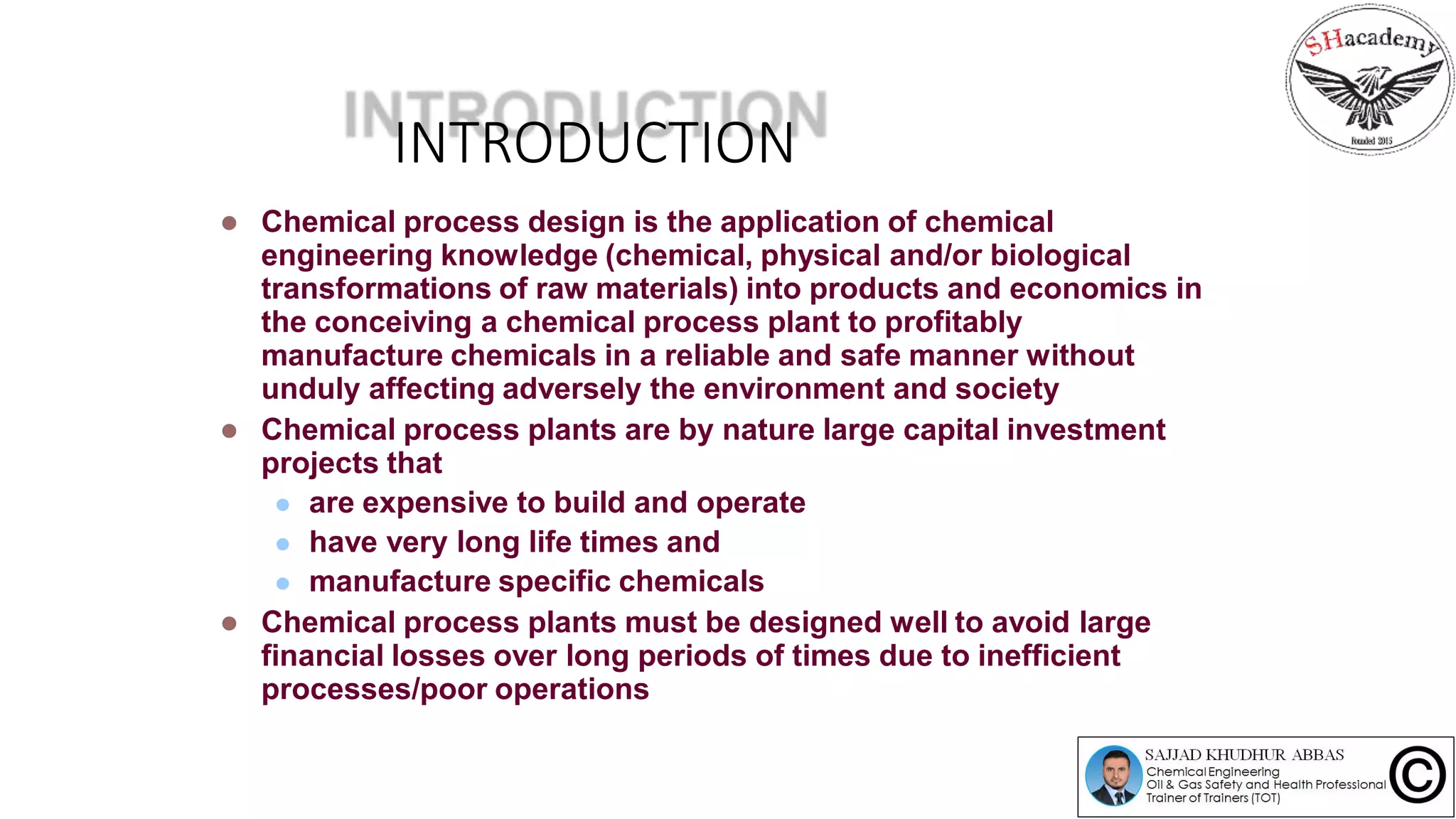 INTRODUCTION
 Chemical process design is the application of chemical
engineering knowledge (chemical, physical and/or biological
transformations of raw materials) into products and economics in
the conceiving a chemical process plant to profitably
manufacture chemicals in a reliable and safe manner without
unduly affecting adversely the environment and society
 Chemical process plants are by nature large capital investment
projects that
 are expensive to build and operate
 have very long life times and
 manufacture specific chemicals
 Chemical process plants must be designed well to avoid large
financial losses over long periods of times due to inefficient
processes/poor operations
 