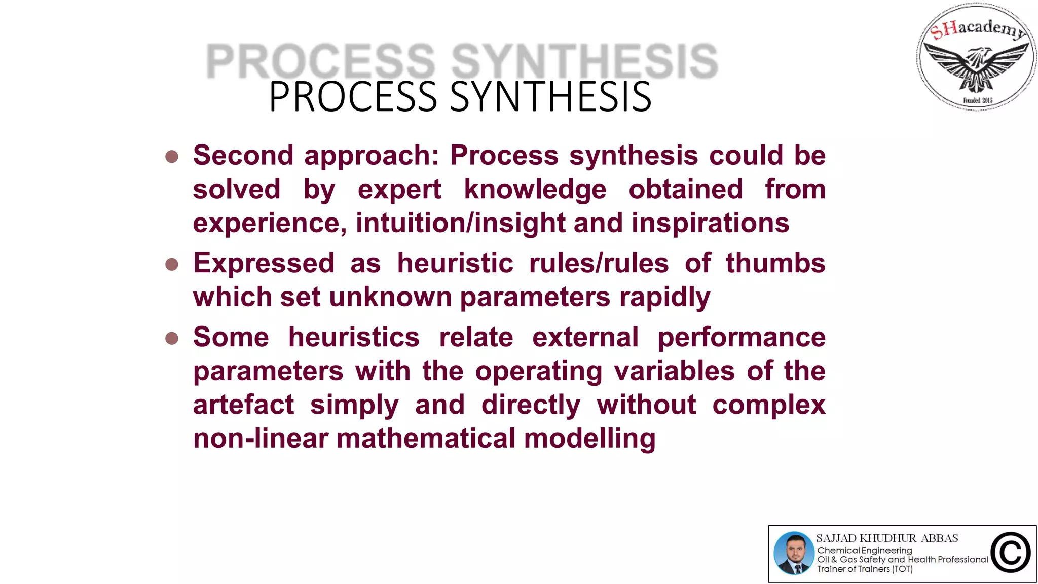 PROCESS SYNTHESIS
 Second approach: Process synthesis could be
solved by expert knowledge obtained from
experience, intuition/insight and inspirations
 Expressed as heuristic rules/rules of thumbs
which set unknown parameters rapidly
 Some heuristics relate external performance
parameters with the operating variables of the
artefact simply and directly without complex
non-linear mathematical modelling
 