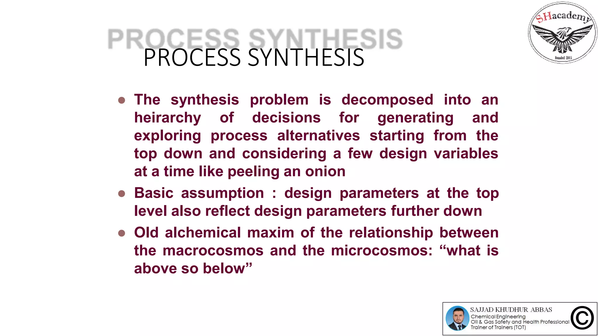 PROCESS SYNTHESIS
 The synthesis problem is
decisions for generating
decomposed into an
and
the
heirarchy of
exploring process alternatives starting from
top down and considering a few design variables
at a time like peeling an onion
 Basic assumption : design parameters at the top
level also reflect design parameters further down
 Old alchemical maxim of the relationship between
the macrocosmos and the microcosmos: “what is
above so below”
 