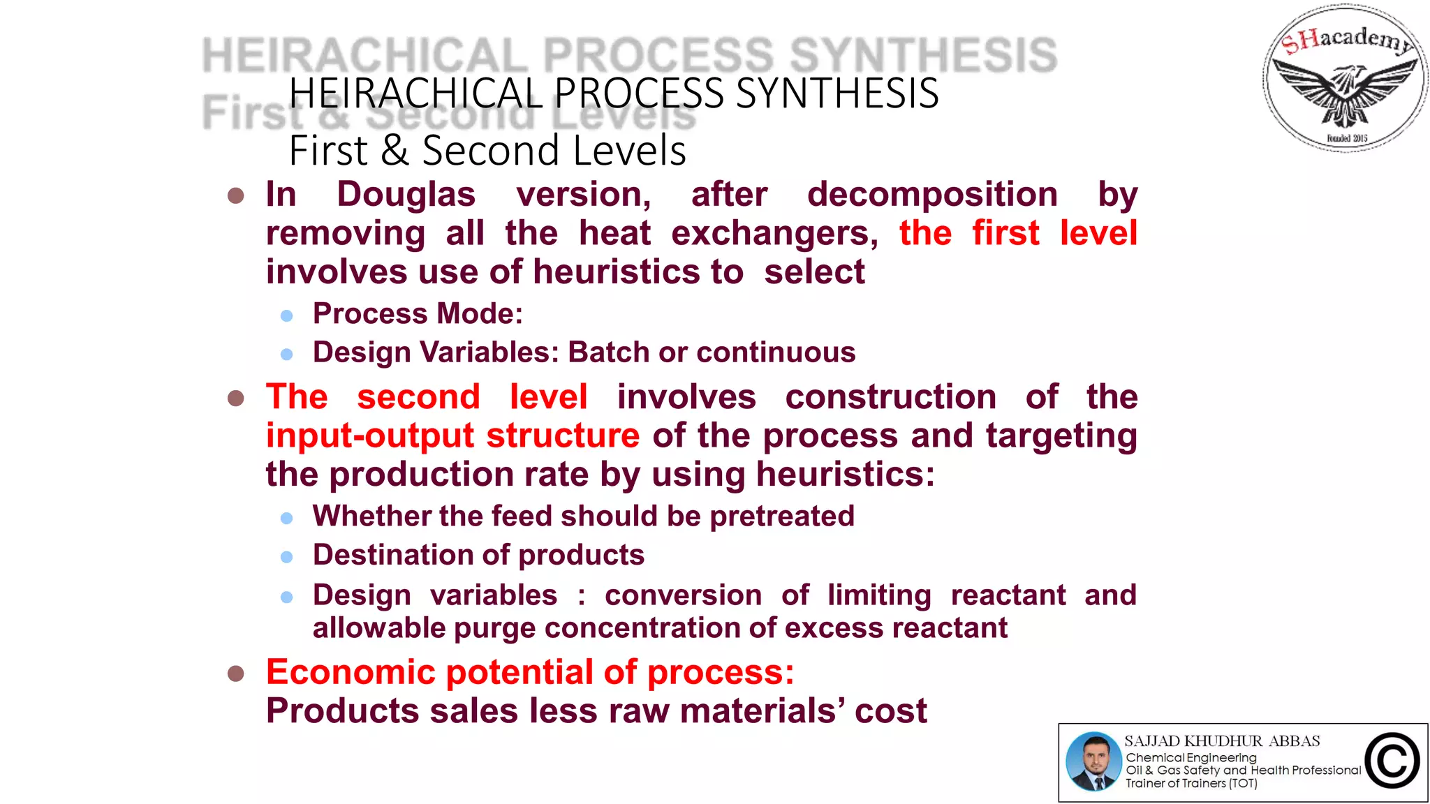 HEIRACHICAL PROCESS SYNTHESIS
First & Second Levels
 In Douglas version, after decomposition by
removing all the heat exchangers, the first level
involves use of heuristics to select
 Process Mode:
 Design Variables: Batch or continuous
 The second level involves construction of the
input-output structure of the process and targeting
the production rate by using heuristics:
 Whether the feed should be pretreated
 Destination of products
 Design variables : conversion of limiting reactant and
allowable purge concentration of excess reactant
 Economic potential of process:
Products sales less raw materials’ cost
 