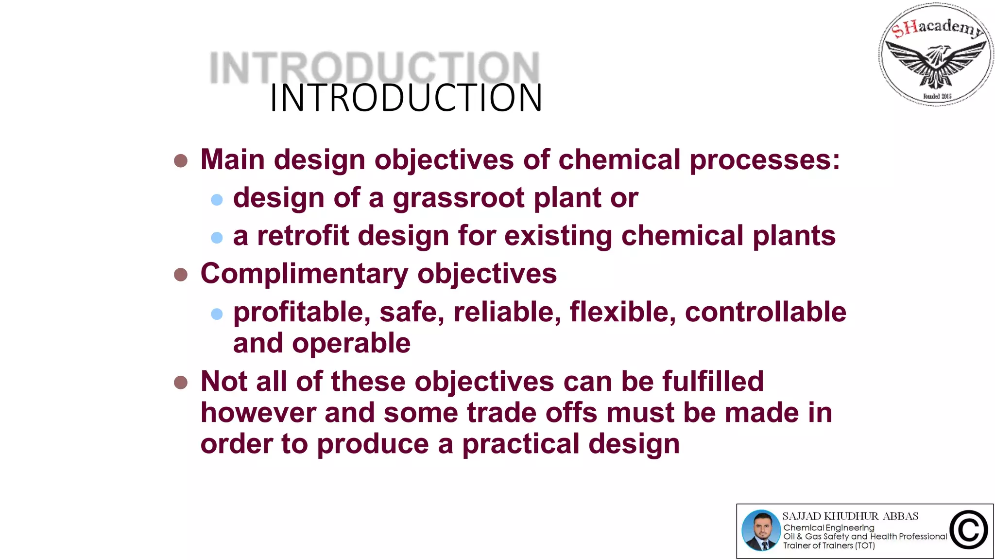 INTRODUCTION
 Main design objectives of chemical processes:
 design of a grassroot plant or
 a retrofit design for existing chemical plants
 Complimentary objectives
 profitable, safe, reliable, flexible, controllable
and operable
 Not all of these objectives can be fulfilled
however and some trade offs must be made in
order to produce a practical design
 