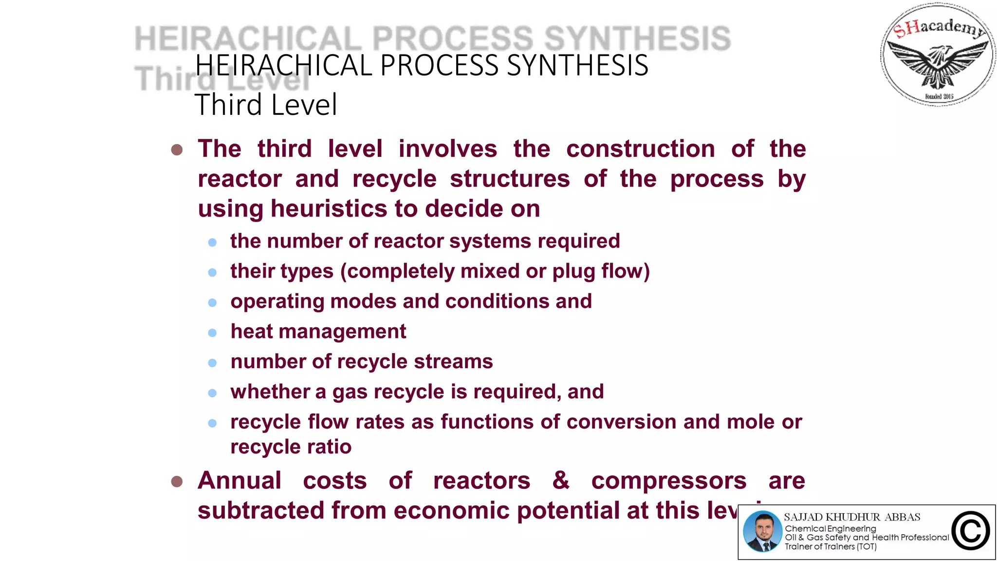 HEIRACHICAL PROCESS SYNTHESIS
Third Level
 The third level involves the construction of the
reactor and recycle structures of the process by
using heuristics to decide on
 the number of reactor systems required
 their types (completely mixed or plug flow)
 operating modes and conditions and
 heat management
 number of recycle streams
 whether a gas recycle is required, and
 recycle flow rates as functions of conversion and mole or
recycle ratio
 Annual costs of reactors & compressors are
subtracted from economic potential at this level
 