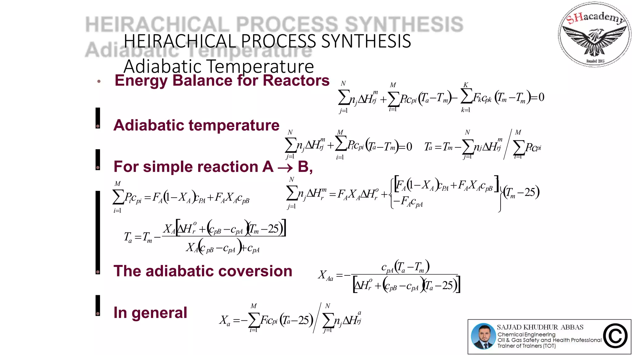 HEIRACHICAL PROCESS SYNTHESIS
Adiabatic Temperature
• For simple reaction A  B,
• The adiabatic coversion
• Energy Balance for Reactors N

j1
• Adiabatic temperature
• In general
njH Pc T T  Fc T Tm0 k pk m
k1i1
KM
rj i pi a m
m
n H  Pc T T 0 T T n Hrj  i pi a
i1j1
 j
M
m a m j rj
N
m
Pc
i1j1
M
i pi
N
m
Picpi FA1XAcPA FAXAcpB
i1
M
FA1XAcPA FAXAcpB
Tm 25
j1 FAcpA
F X H 
N
n H o
A A r
m
j r
X H c c T 25
X c c cA pB pA pA
pB pA m
o
rA
Ta Tm 
cpATa Tm
H c c T 25
X 
pB pA a
o
r
Aa
Xa Fc T 25 njH
j1i1
N
a
rj
M
i pi a
 