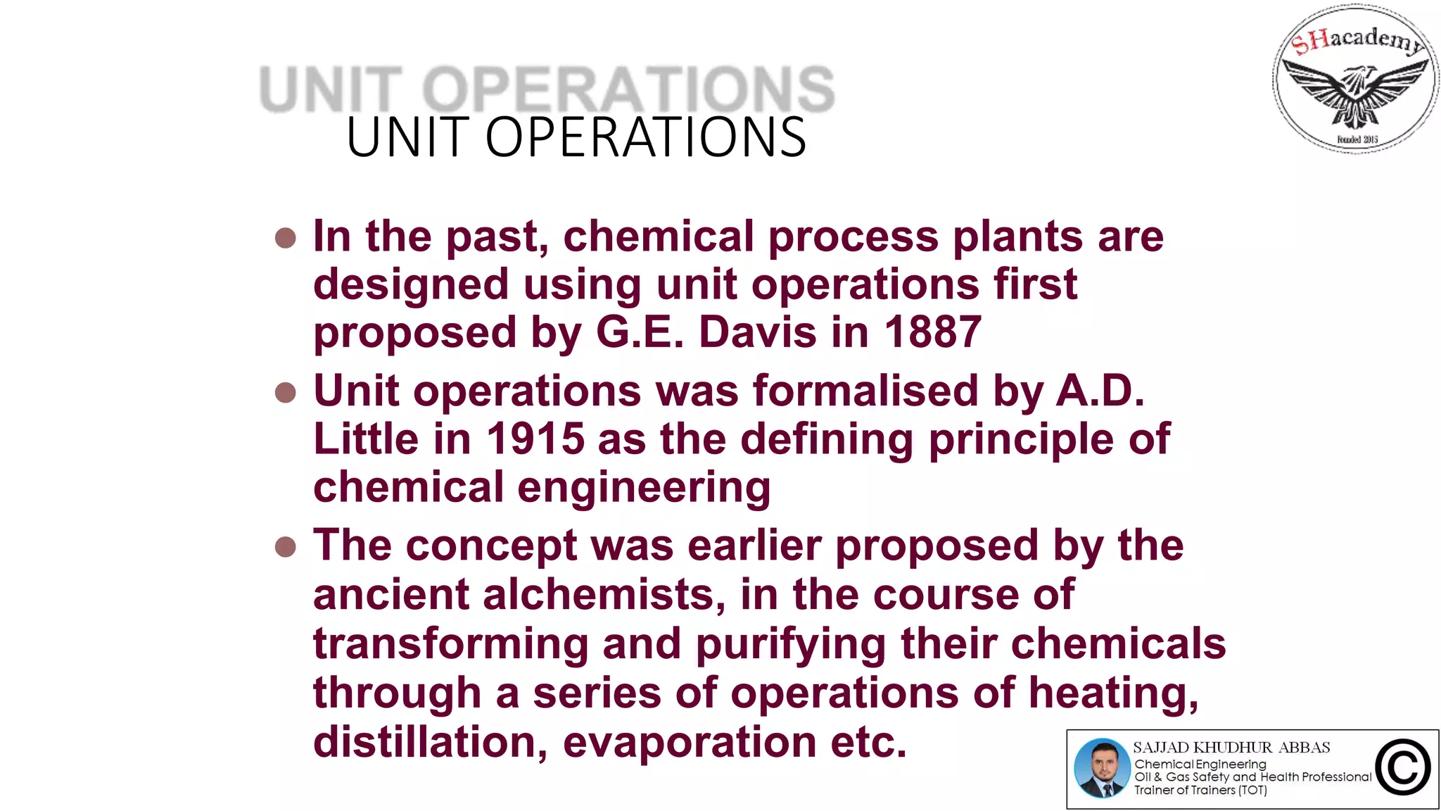 UNIT OPERATIONS
 In the past, chemical process plants are
designed using unit operations first
proposed by G.E. Davis in 1887
 Unit operations was formalised by A.D.
Little in 1915 as the defining principle of
chemical engineering
 The concept was earlier proposed by the
ancient alchemists, in the course of
transforming and purifying their chemicals
through a series of operations of heating,
distillation, evaporation etc.
 