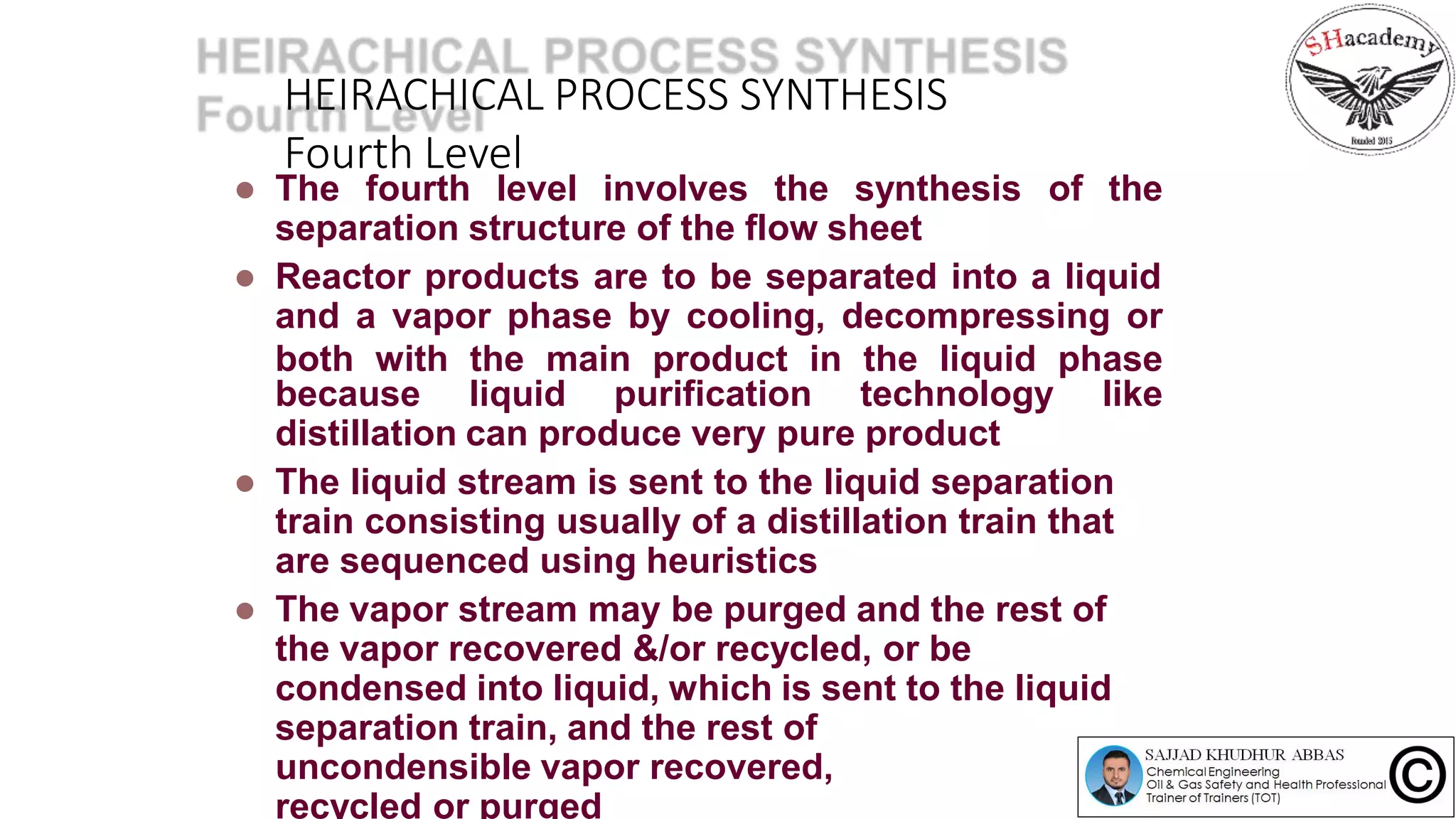 HEIRACHICAL PROCESS SYNTHESIS
Fourth Level
 The fourth level involves the synthesis of the
separation structure of the flow sheet
 Reactor products are to be separated into a liquid
and a vapor phase by cooling, decompressing or
both with the main product in the liquid phase
because liquid purification technology like
distillation can produce very pure product
 The liquid stream is sent to the liquid separation
train consisting usually of a distillation train that
are sequenced using heuristics
 The vapor stream may be purged and the rest of
the vapor recovered &/or recycled, or be
condensed into liquid, which is sent to the liquid
separation train, and the rest of
uncondensible vapor recovered,
recycled or purged
 