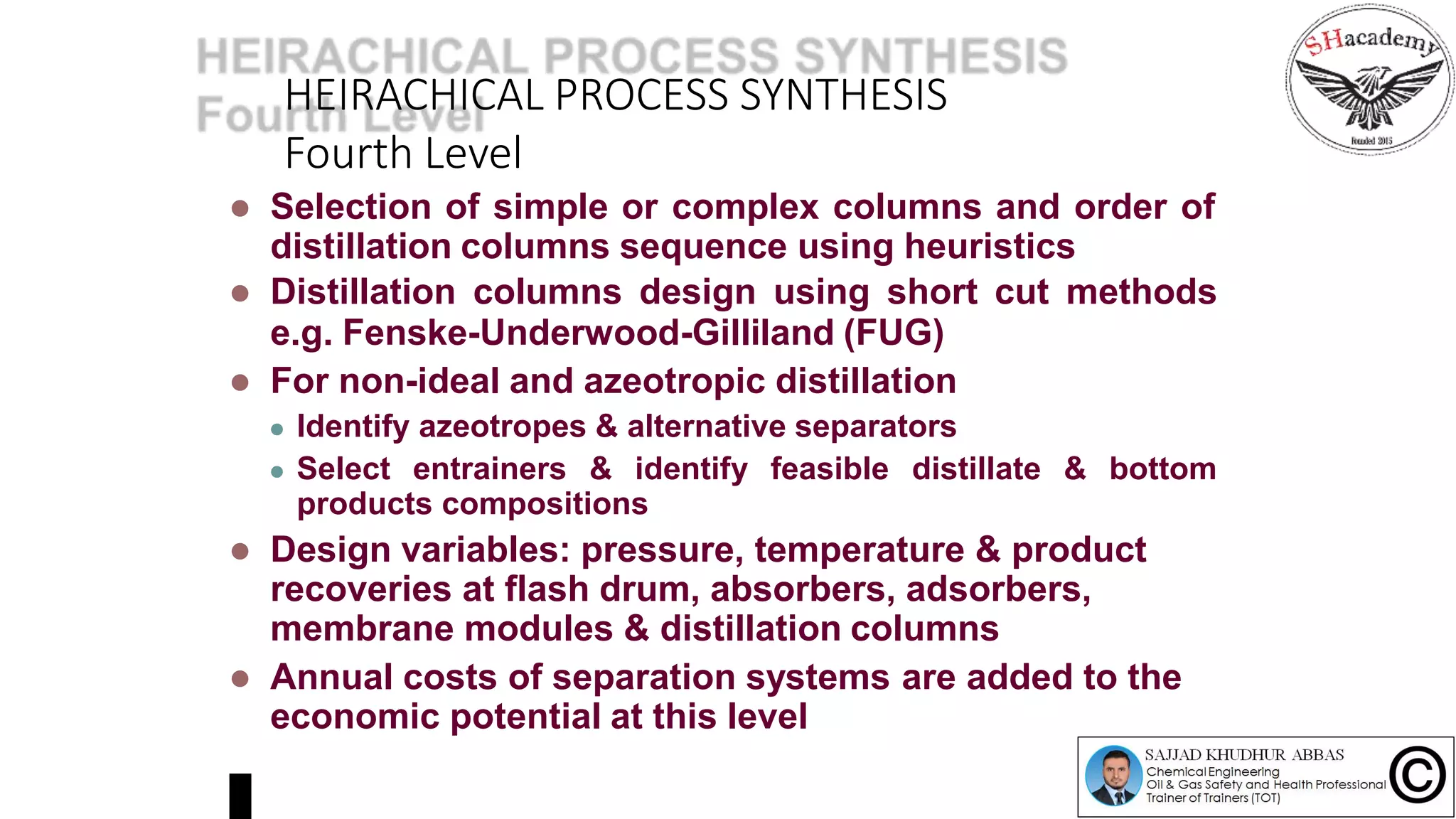 HEIRACHICAL PROCESS SYNTHESIS
Fourth Level
 Selection of simple or complex columns and order of
distillation columns sequence using heuristics
 Distillation columns design using short cut methods
e.g. Fenske-Underwood-Gilliland (FUG)
 For non-ideal and azeotropic distillation
 Identify azeotropes & alternative separators
 Select entrainers & identify feasible distillate & bottom
products compositions
 Design variables: pressure, temperature & product
recoveries at flash drum, absorbers, adsorbers,
membrane modules & distillation columns
 Annual costs of separation systems are added to the
economic potential at this level
 
