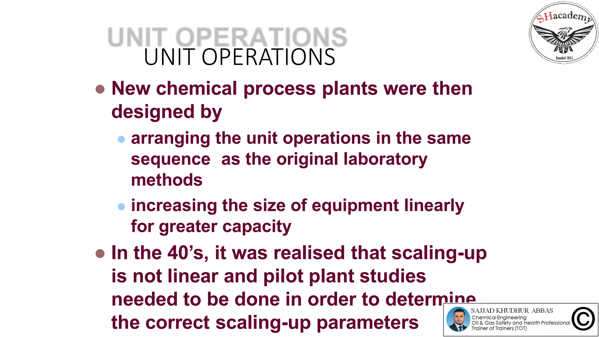 UNIT OPERATIONS
 New chemical process plants were then
designed by
 arranging the unit operations in the same
sequence as the original laboratory
methods
 increasing the size of equipment linearly
for greater capacity
 In the 40’s, it was realised that scaling-up
is not linear and pilot plant studies
needed to be done in order to determine
the correct scaling-up parameters
 
