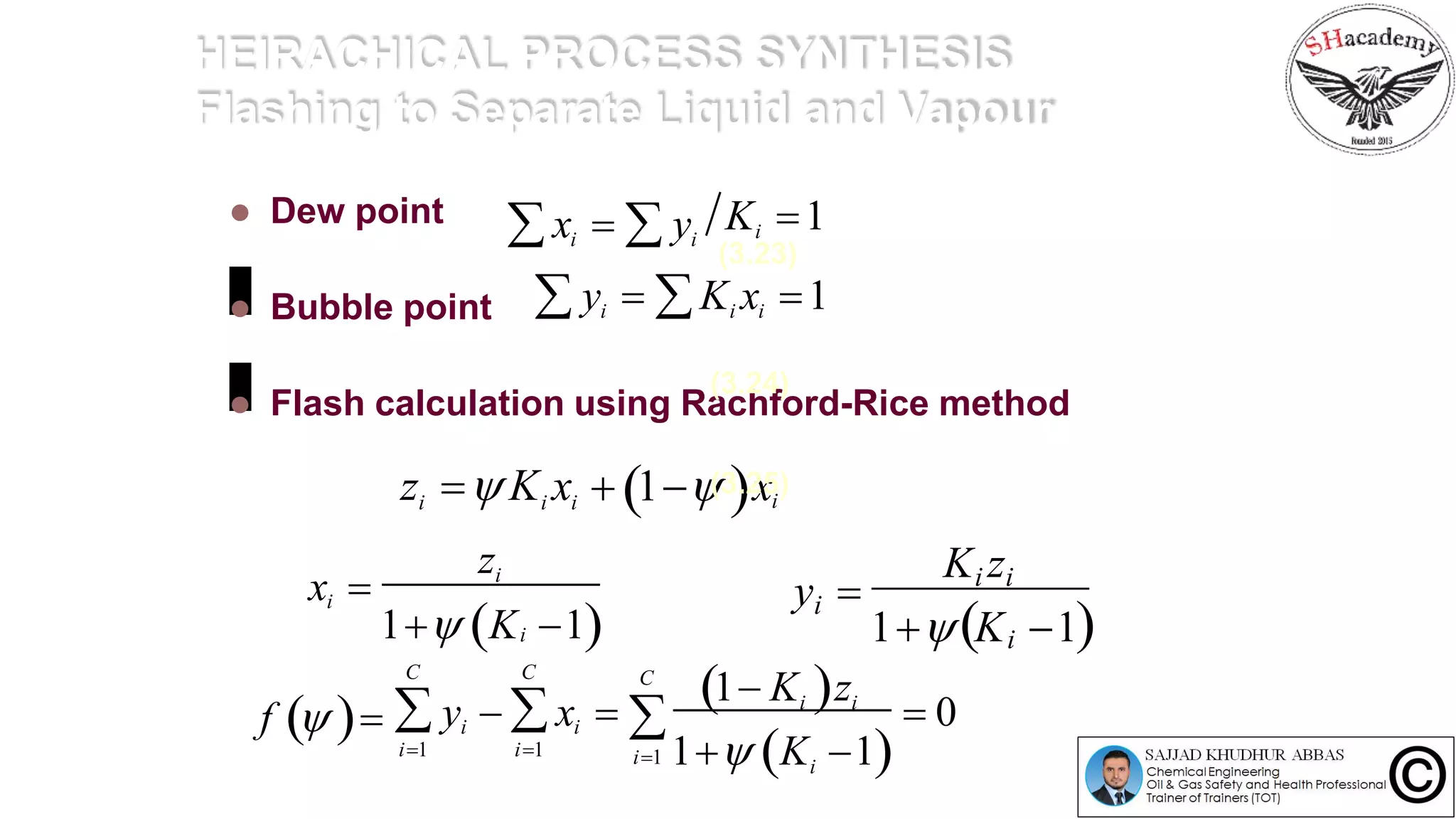HEIRACHICAL PROCESS SYNTHESIS
Flashing to Separate Liquid and Vapour
 Dew point
 Bubble point
 Flash calculation using Rachford-Rice method
Ki 1 xi   yi
1K 1i
i
(3.23)
 yi  Ki xi 1
y 
Ki zi
1 K 1
zi  Ki xi
zi
i
i
x 
  1 ix
(3.24)
(3.25)
f  
1 Ki zi
i1 1 Ki 1
C

i1
C

i1
 0
C
i iy  x  
 