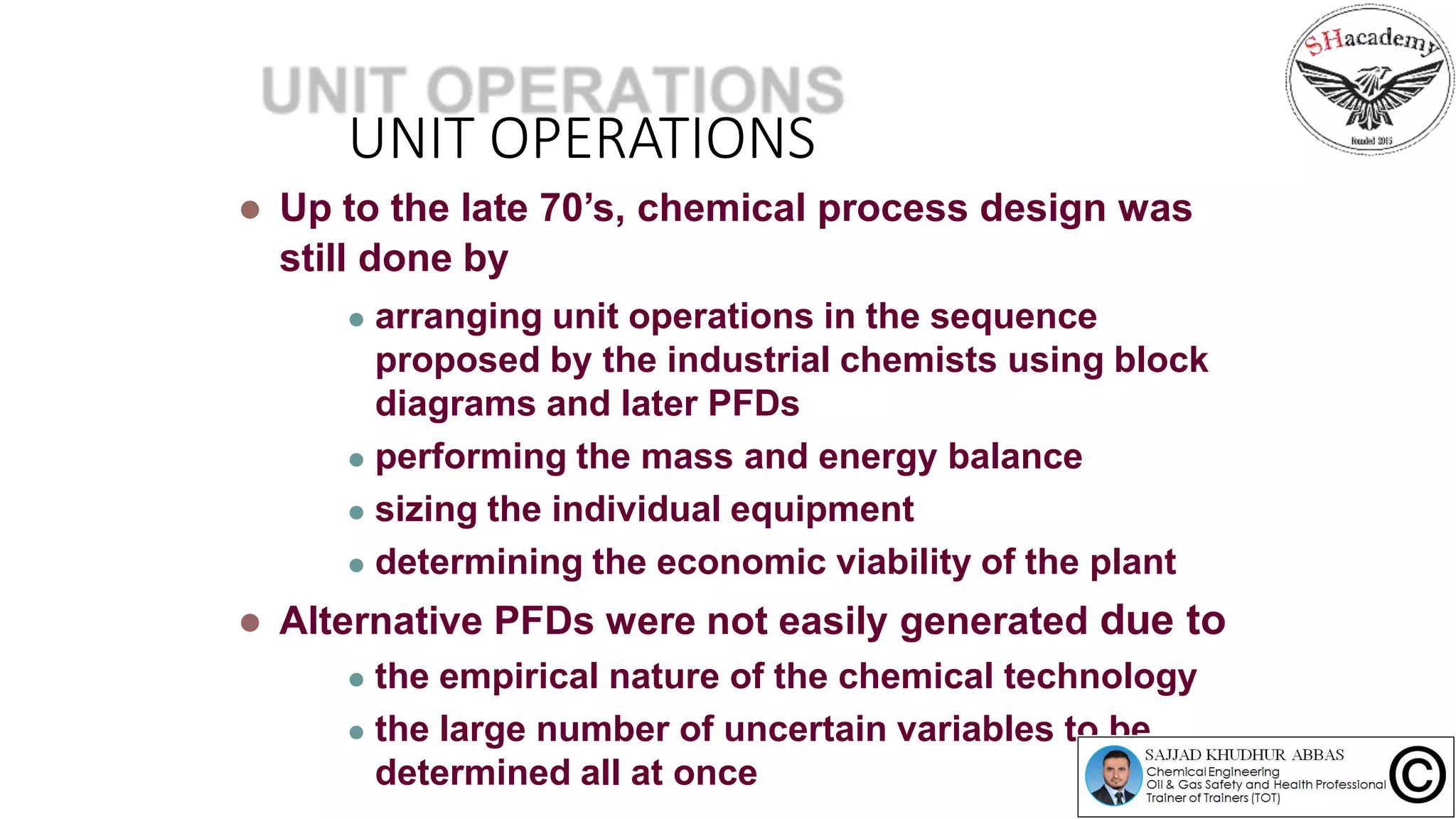 UNIT OPERATIONS
 Up to the late 70’s, chemical process design was
still done by
 arranging unit operations in the sequence
proposed by the industrial chemists using block
diagrams and later PFDs
 performing the mass and energy balance
 sizing the individual equipment
 determining the economic viability of the plant
 Alternative PFDs were not easily generated due to
 the empirical nature of the chemical technology
 the large number of uncertain variables to be
determined all at once
 
