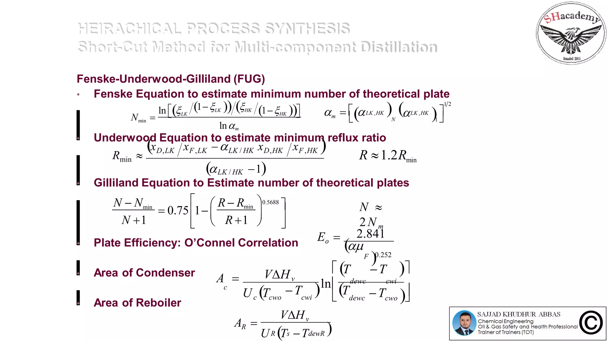 HEIRACHICAL PROCESS SYNTHESIS
Short-Cut Method for Multi-component Distillation
Fenske-Underwood-Gilliland (FUG)
• Fenske Equation to estimate minimum number of theoretical plate
• Underwood Equation to estimate minimum reflux ratio
• Gilliland Equation to Estimate number of theoretical plates
• Plate Efficiency: O’Connel Correlation
• Area of Condenser
• Area of Reboiler
1LK  HKln LK 1HK 
min
lnm
N   LK ,HK   LK ,HK
N 
1 2
1 m     
xD,LK xF,LK LK / HK xD,HK xF,HK 
 1LK / HK
Rmin  R 1.2Rmin
0.5688
N  Nmin min
 0.75 1
N 1 R 1
R  R  





 
N 
2N m
Eo 

0.252
2.841
F
A 
U T T  T
 T T 
ln dewc cwi
cwo  dewc T
VHv
cwic cwo
c
U T TR s dewR 
VHv
RA 
 