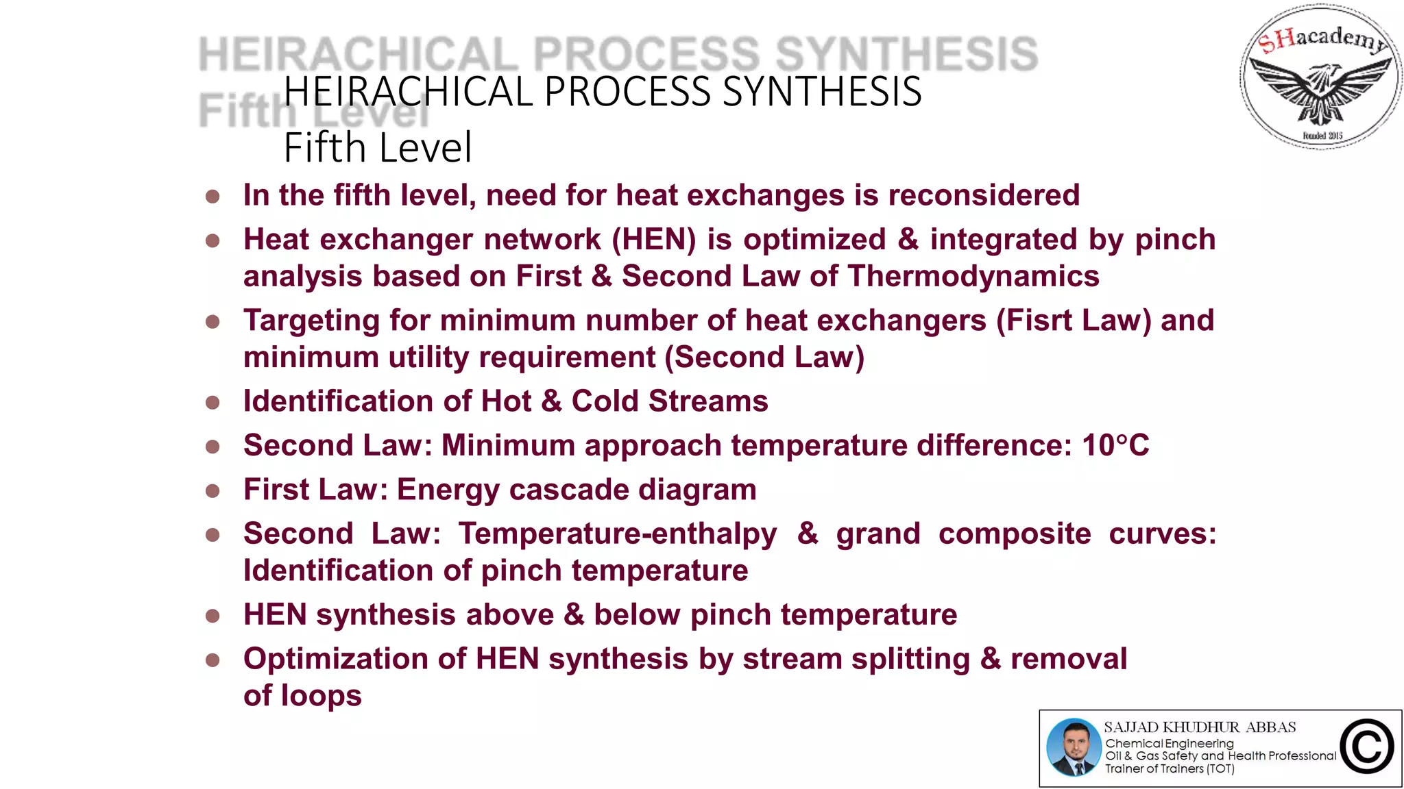 HEIRACHICAL PROCESS SYNTHESIS
Fifth Level
 In the fifth level, need for heat exchanges is reconsidered
 Heat exchanger network (HEN) is optimized & integrated by pinch
analysis based on First & Second Law of Thermodynamics
 Targeting for minimum number of heat exchangers (Fisrt Law) and
minimum utility requirement (Second Law)
 Identification of Hot & Cold Streams
 Second Law: Minimum approach temperature difference: 10C
 First Law: Energy cascade diagram
 Second Law: Temperature-enthalpy & grand composite curves:
Identification of pinch temperature
 HEN synthesis above & below pinch temperature
 Optimization of HEN synthesis by stream splitting & removal
of loops
 