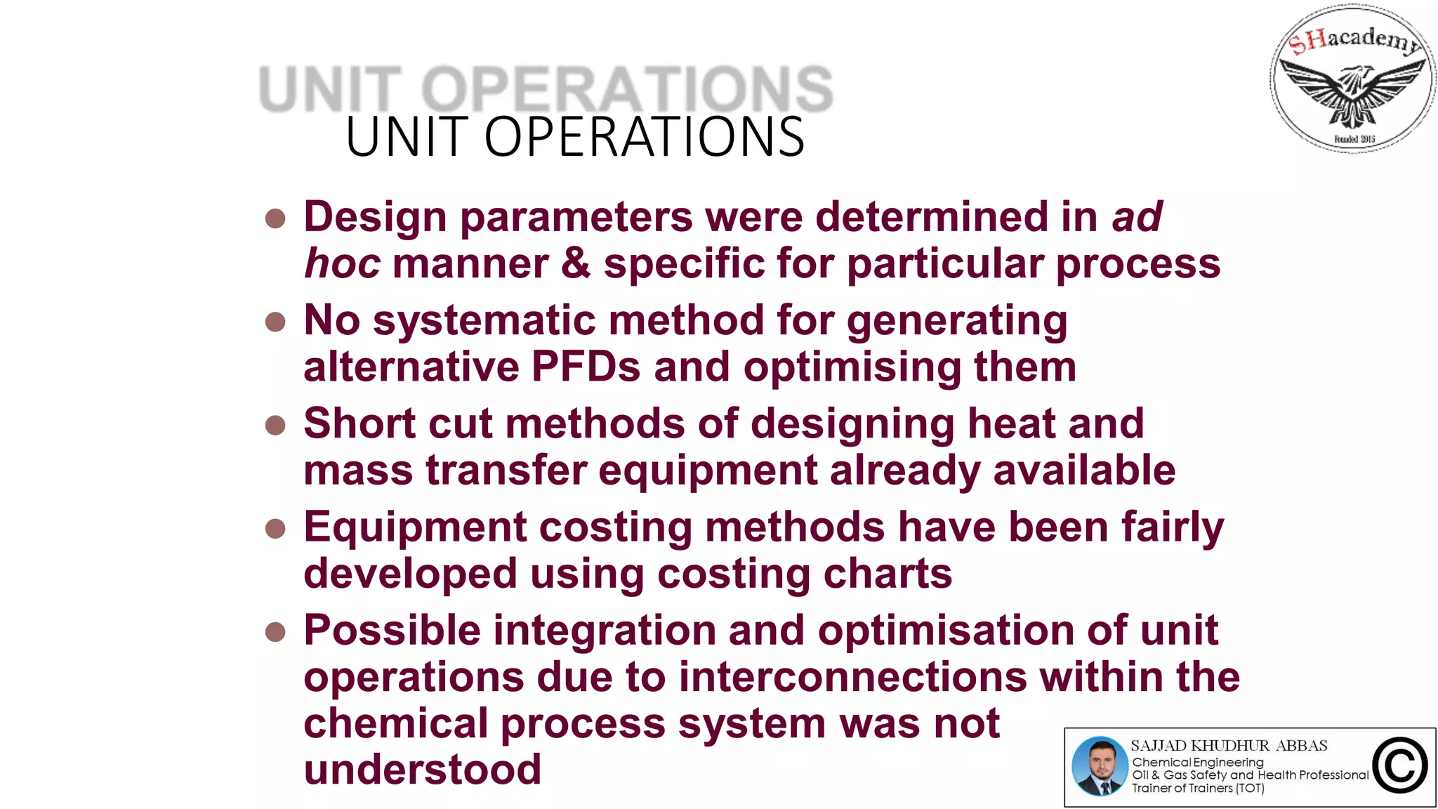UNIT OPERATIONS
 Design parameters were determined in ad
hoc manner & specific for particular process
 No systematic method for generating
alternative PFDs and optimising them
 Short cut methods of designing heat and
mass transfer equipment already available
 Equipment costing methods have been fairly
developed using costing charts
 Possible integration and optimisation of unit
operations due to interconnections within the
chemical process system was not
understood
 