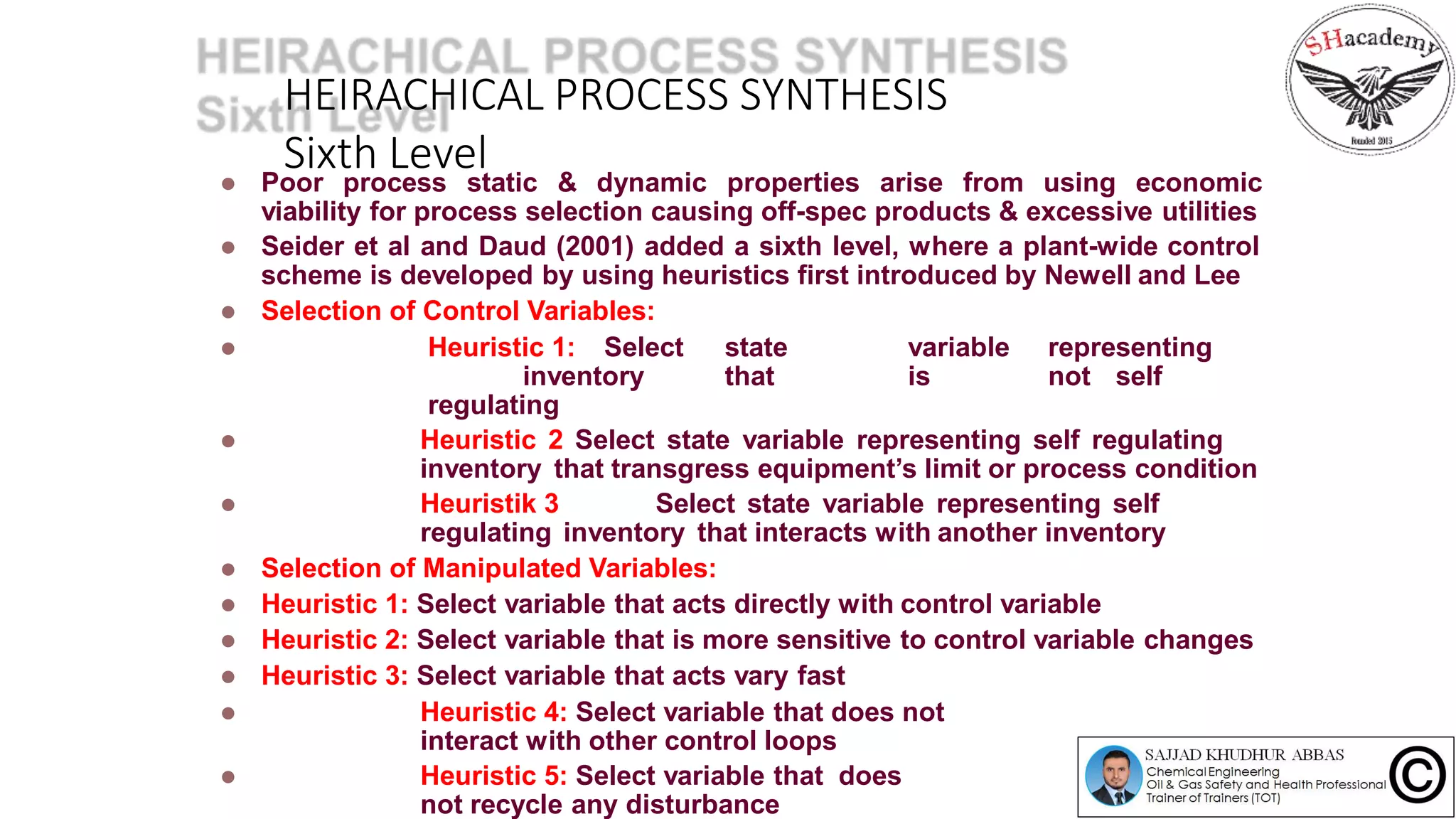 HEIRACHICAL PROCESS SYNTHESIS
Sixth Level Poor process static & dynamic properties arise from using economic
viability for process selection causing off-spec products & excessive utilities
 Seider et al and Daud (2001) added a sixth level, where a plant-wide control
scheme is developed by using heuristics first introduced by Newell and Lee
 Selection of Control Variables:
 Heuristic 1: Select state variable representing
inventory that is not self
regulating
 Heuristic 2 Select state variable representing self regulating
inventory that transgress equipment’s limit or process condition
 Heuristik 3 Select state variable representing self
regulating inventory that interacts with another inventory
 Selection of Manipulated Variables:
 Heuristic 1: Select variable that acts directly with control variable
 Heuristic 2: Select variable that is more sensitive to control variable changes
 Heuristic 3: Select variable that acts vary fast
 Heuristic 4: Select variable that does not
interact with other control loops
 Heuristic 5: Select variable that does
not recycle any disturbance
 