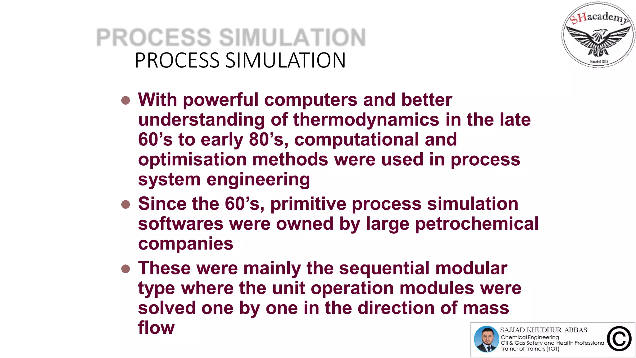 PROCESS SIMULATION
 With powerful computers and better
understanding of thermodynamics in the late
60’s to early 80’s, computational and
optimisation methods were used in process
system engineering
 Since the 60’s, primitive process simulation
softwares were owned by large petrochemical
companies
 These were mainly the sequential modular
type where the unit operation modules were
solved one by one in the direction of mass
flow
 