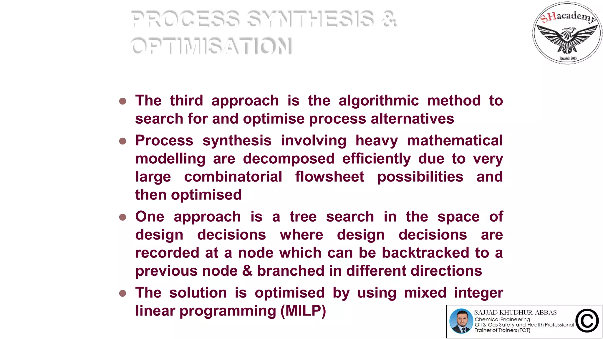 PROCESS SYNTHESIS &
OPTIMISATION
 The third approach is the algorithmic method to
search for and optimise process alternatives
 Process synthesis involving heavy mathematical
modelling are decomposed efficiently due to very
large combinatorial flowsheet possibilities and
then optimised
 One approach is a tree search in the space of
design decisions where design decisions are
recorded at a node which can be backtracked to a
previous node & branched in different directions
 The solution is optimised by using mixed integer
linear programming (MILP)
 