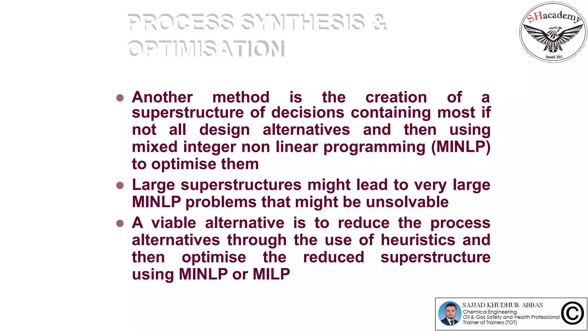 PROCESS SYNTHESIS &
OPTIMISATION
 Another method is the creation of a
superstructure of decisions containing most if
not all design alternatives and then using
mixed integer non linear programming (MINLP)
to optimise them
 Large superstructures might lead to very large
MINLP problems that might be unsolvable
 A viable alternative is to reduce the process
alternatives through the use of heuristics and
then optimise the reduced superstructure
using MINLP or MILP
 