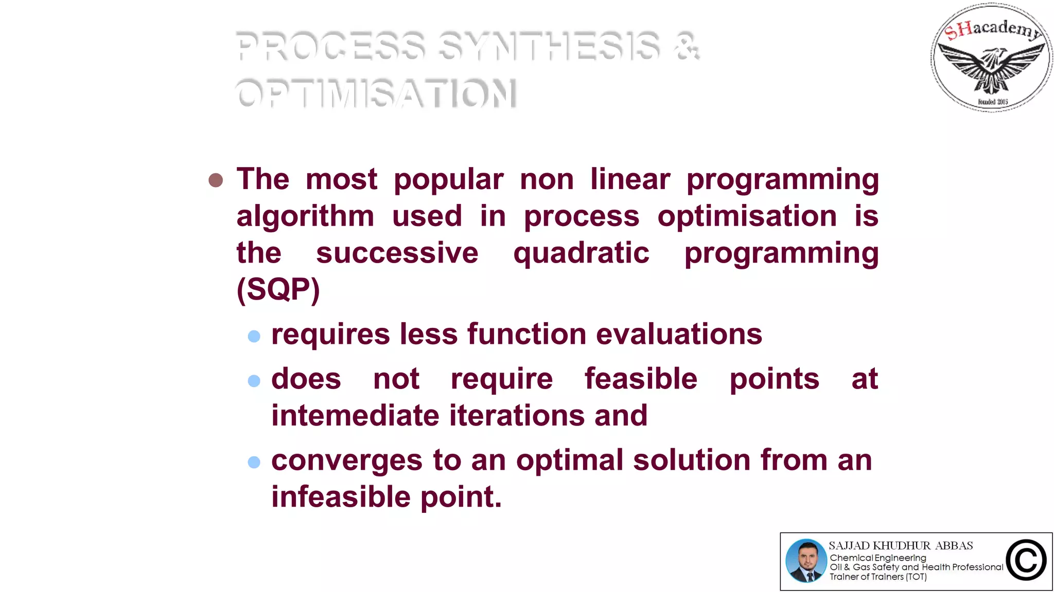 PROCESS SYNTHESIS &
OPTIMISATION
 The most popular non linear programming
algorithm used in process optimisation is
the successive quadratic programming
(SQP)
 requires less function evaluations
 does not require feasible points at
intemediate iterations and
 converges to an optimal solution from an
infeasible point.
 
