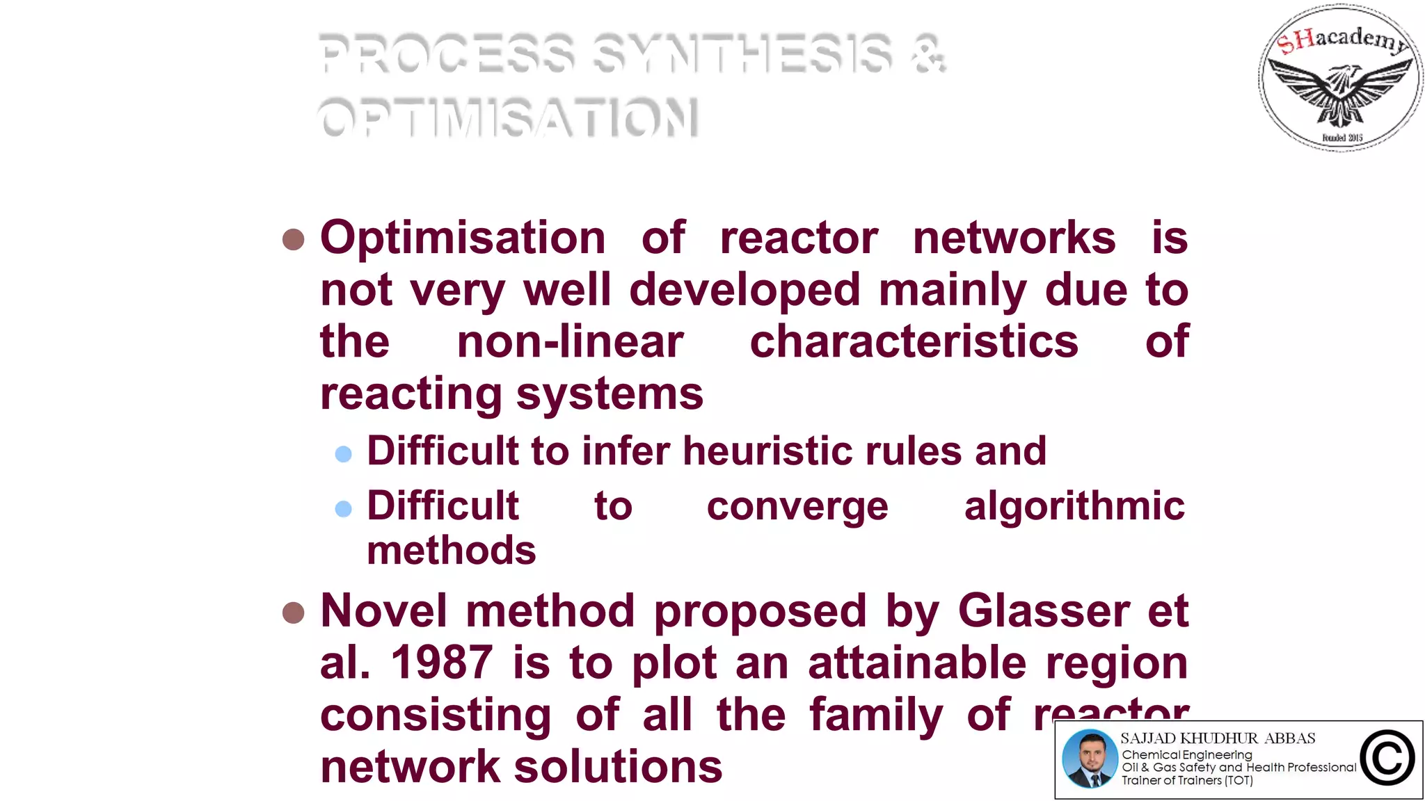 PROCESS SYNTHESIS &
OPTIMISATION
 Optimisation of reactor networks is
not very well developed mainly due to
the non-linear characteristics of
reacting systems
 Difficult to infer heuristic rules and
 Difficult to converge algorithmic
methods
 Novel method proposed by Glasser et
al. 1987 is to plot an attainable region
consisting of all the family of reactor
network solutions
 